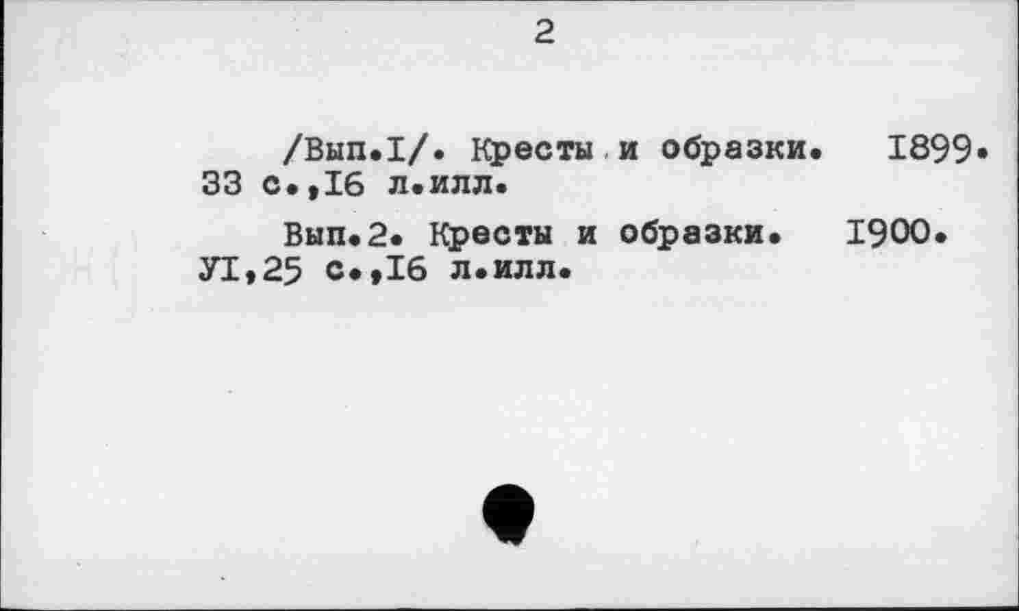 ﻿2
/Вып.1/. Кресты и образки. 1899« 33 с.,16 л.илл.
Вып.2. Кресты и образки. 1900.
У1,25 с.,16 л.илл.